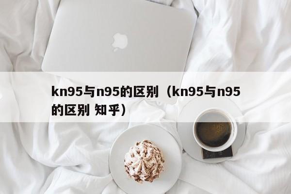 kn95与n95的区别（kn95与n95的区别 知乎）