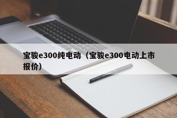 宝骏e300纯电动（宝骏e300电动上市报价）